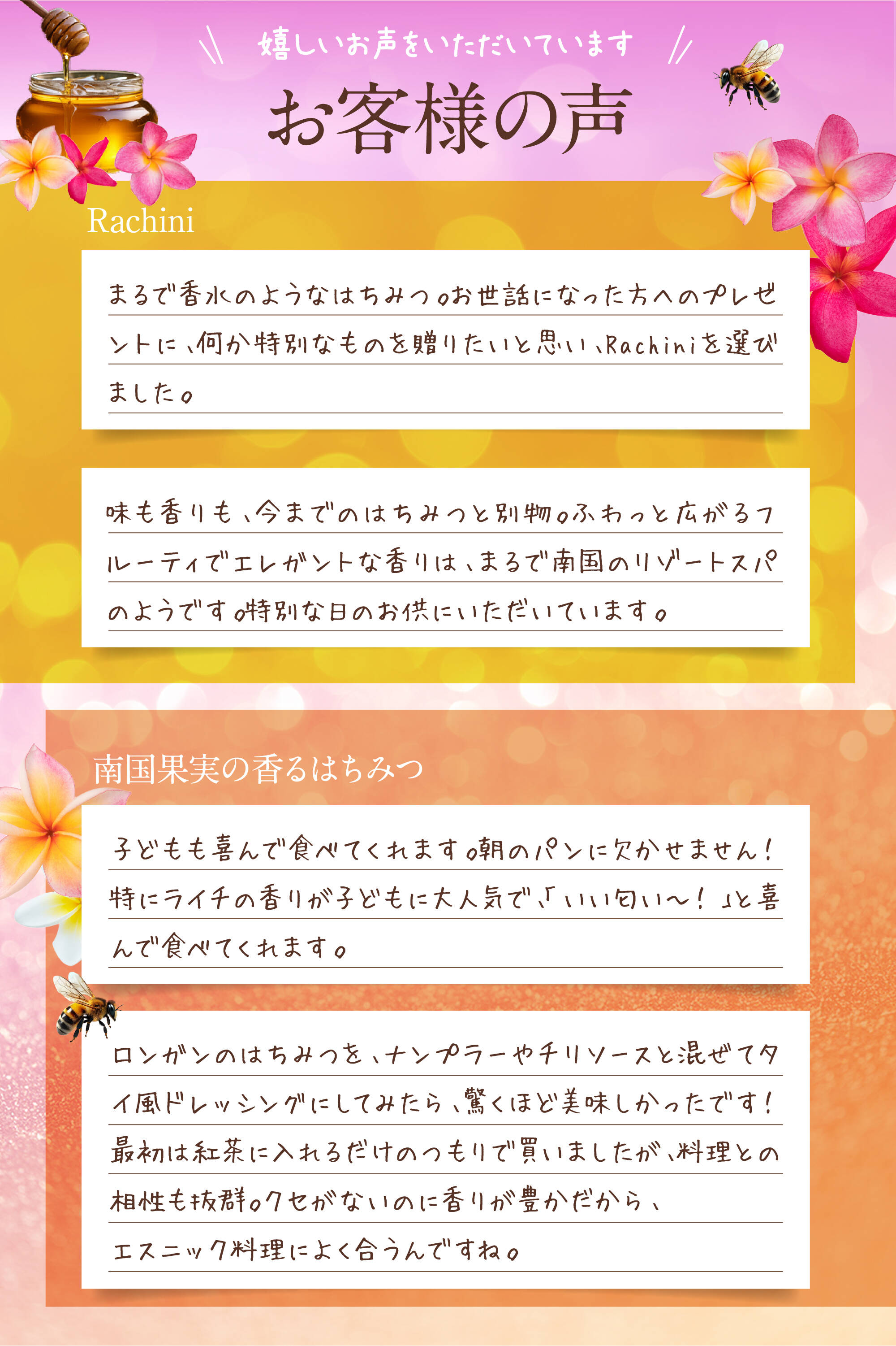 嬉しいお声をいただいています。お客様の声。Rachini：まるで香水のようなはちみつ。お世話になった方へのプレゼントに、何か特別なものを贈りたいと思い、Rachiniを選びました。味も香りも、今までのはちみつと別物。ふわっと広がるフルーティでエレガントな香りは、まるで南国のリゾートスパのようです。特別な日のお供にいただいています。南国果実の香るはちみつ：子どもも喜んで食べてくれます。朝のパンに欠かせません！特にライチの香りが子どもに大人気で、「いい匂い〜！」と喜んで食べてくれます。ロンガンのはちみつを、ナンプラーやチリソースと混ぜてタイ風ドレッシングにしてみたら、驚くほど美味しかったです！最初は紅茶に入れるだけのつもりで買いましたが、料理との相性も抜群。クセがないのに香りが豊かだから、エスニック料理によく合うんですね。